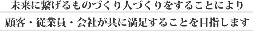 未来に繋げるものづくり人づくりをすることにより顧客・従業員・会社が共に満足することを目指します。
